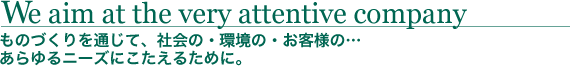 ものづくりを通じて、社会の・環境の・お客様の…あらゆるニーズにこたえるために。